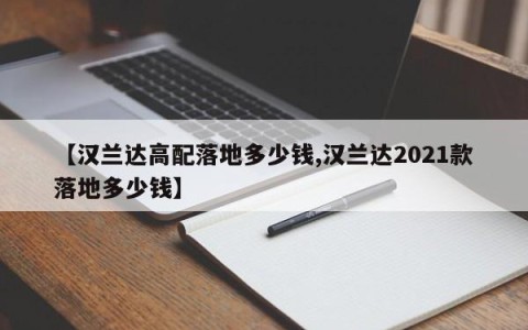 【汉兰达高配落地多少钱,汉兰达2021款落地多少钱】