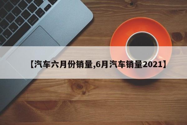 【汽车六月份销量,6月汽车销量2021】